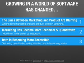 Brian Balfour :: @bbalfour :: http://www.coelevate.com
GROWING IN A WORLD OF SOFTWARE
HAS CHANGED…
The Lines Between Marketing and Product Are Blurring
Where does marketing end and product begin in software? 1
Marketing Has Become More Technical & Quantitative
“Mad Men” skills aren’t as important. 2
Data Is Becoming More Accessible
Gathering quantitative and qualitative data is becoming easier 3
 