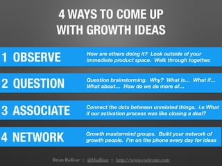 4 WAYS TO COME UP
WITH GROWTH IDEAS
1 OBSERVE How are others doing it? Look outside of your
immediate product space. Walk through together.
2 QUESTION Question brainstorming. Why? What is… What if…
What about… How do we do more of…
3 ASSOCIATE Connect the dots between unrelated things. i.e What
if our activation process was like closing a deal?
4 NETWORK Growth mastermind groups. Build your network of
growth people. I’m on the phone every day for ideas
Brian Balfour :: @bbalfour :: http://www.coelevate.com
 