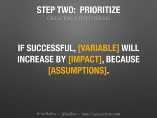 STEP TWO: PRIORITIZE
CREATING A HYPOTHESIS
IF SUCCESSFUL, [VARIABLE] WILL
INCREASE BY [IMPACT], BECAUSE
[ASSUMPTIONS].
Brian Balfour :: @bbalfour :: http://www.coelevate.com
 