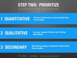 STEP TWO: PRIORITIZE
JUSTIFYING YOUR ASSUMPTIONS
1
2 QUALITATIVE
QUANTITATIVE
3 SECONDARY	
Previous Experiments, Surrounding Data,
Funnel Data
Surveys, Support Emails, User Testing
Recordings
Networking, Blogs, Competitor Observation,
Case Studies
Brian Balfour :: @bbalfour :: http://www.coelevate.com
 
