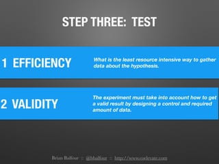 1 EFFICIENCY What is the least resource intensive way to gather
data about the hypothesis.
2 VALIDITY
The experiment must take into account how to get
a valid result by designing a control and required
amount of data.
STEP THREE: TEST
Brian Balfour :: @bbalfour :: http://www.coelevate.com
 