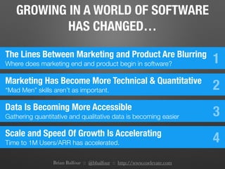 Brian Balfour :: @bbalfour :: http://www.coelevate.com
GROWING IN A WORLD OF SOFTWARE
HAS CHANGED…
The Lines Between Marketing and Product Are Blurring
Where does marketing end and product begin in software? 1
Marketing Has Become More Technical & Quantitative
“Mad Men” skills aren’t as important. 2
Data Is Becoming More Accessible
Gathering quantitative and qualitative data is becoming easier 3
Scale and Speed Of Growth Is Accelerating
Time to 1M Users/ARR has accelerated. 4
 