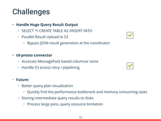 Challenges
• Handle Huge Query Result Output
• SELECT */ CREATE TABLE AS /INSERT INTO
• Parallel Result Upload to S3
• Bypass JSON result generation at the coordinator
• td-presto connector
• Accesses MessagePack based columnar store
• Handle S3 access retry / pipelining
• Future:
• Better query plan visualization
• Quickly ﬁnd the performance bottleneck and memory consuming tasks
• Storing intermediate query results to disks
• Process large joins, query resource limitation
15
 