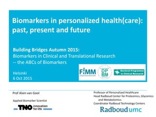 Biomarkers in personalized health(care):
past, present and future
Professor of Personalized Healthcare
Head Radboud Center for Proteomics, Glycomics
and Metabolomics
Coordinator Radboud Technology Centers
Applied Biomarker Scientist
Prof Alain van Gool
Building Bridges Autumn 2015:
Biomarkers in Clinical and Translational Research
-‐ the ABCs of Biomarkers
Helsinki
6 Oct 2015
 