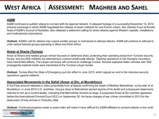 ASSESSMENT:
AQIM
AQIM continues to publish videos to connect with its regional network. It released footage of a successful December 10, 2014,
prisoner exchange in which AQIM negotiated the release of seven militants for one French citizen. Abu Obeida Yusuf al Annabi,
head of AQIM’s Council of Notables, also released a statement calling for direct attacks against Western capitals, installations
and multinational corporations.
Outlook: AQIM’s call for attacks may inspire smaller groups or individuals to attempt attacks. AQIM will continue to attempt to
unite radical Islamist groups operating in West and North Africa.
Ansar al Sharia (Tunisia)
Ansar al Sharia and related groups remain focused on defensive jihad, protecting their operating areas from Tunisian security
forces, and pro-ISIS militants are attempting to conduct small-scale attacks. Clearing operations in the Ouergha mountains
have had limited effects. The Libyan sanctuary will continue to challenge Tunisia. Several explosive-laden vehicles with ISIS
propaganda material inside were interdicted at the Tunisian-Libyan border.
Outlook: Tunisia lifted the State of Emergency put into effect in June 2015, which signals an end to the intensive security
operations against militants.
Associated Movements in the Sahel (Ansar al Din, al Murabitoun)
A YouTube account released a video purportedly from al Qaeda confirming the death of Mokhtar Belmokhtar, co-founder of al
Murabitoun, in June 2015 U.S. airstrikes. Groups close to Belmokhtar denied reports of his death and subsequent statements
referred to him as a current leader, indicating that Belmokhtar remains at large. A suspected Ansar al Din member appeared
before the International Criminal Court (ICC) on September 30. He faces charges of war crimes committed in 2012 for the
destruction of holy shrines in Timbuktu, Mali.
Outlook: Continued progress made in peace talks will make it more difficult for AQIM-affiliates to conduct attacks in the north.
10
MAGHREB AND SAHELWEST AFRICA
 