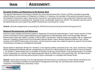 ASSESSMENT:
Domestic Politics and Reactions to the Nuclear Deal
The Special Parliamentary Commission to Review the Joint Comprehensive Plan of Action (JCPOA) submitted its generally
critical findings to a tense session of Parliament on October 4. In response, five members of the special commission issued a
joint statement criticizing the report, claiming that it ignores the “very positive points” of the nuclear deal. Parliament also voted
on the review process of a resolution that, if passed, would “conditionally” approve the JCPOA. The resolution was then sent to
the National Security and Foreign Policy (NSFP) Parliamentary Commission for “review.”
Outlook: Domestic disagreements surrounding the JCPOA will not prevent the government’s final approval of it.
Regional Developments and Diplomacy
Supreme Leader Ayatollah Ali Khamenei stated on September 30 that Saudi Arabia will face a “harsh” Iranian reaction if it fails
to return the bodies of Iranian pilgrims killed during the September 24 Hajj stampede. IRGC Commander Major General
Mohammad Ali Jafari also stated on October 3 that the IRGC is prepared to “hold the Saudis accountable” with an “aggressive”
response. Expediency Discernment Council Secretary Mohsen Rezaei, Interior Minister Abdolreza Rahmani Fazli, several
members of the NSFP Parliamentary Commission, and the Supreme Leader each called throughout the week for the formation
of fact-finding committees to investigate the stampede.
Rezaei stated on September 29 that Iran “foresees” a new regional coalition composed of Iran, Iraq, Syria, and Russia. Foreign
Ministry Spokeswoman Marzieh Afkham subsequently announced Iran’s official support for Russian action in Syria on October
1. On October 2, Rezaei stated that “it is possible” for Russia to enter Iraq “for the benefit” of the Iraqi government. On October
2 and 5 respectively, an unnamed “high-ranking diplomatic official” and IRGC Navy Commander Brig. Gen. Ali Fadavi denied
reports claiming that Iran had sent ground forces to Syria to participate in a campaign with Russian forces.
Outlook: Iranian-Saudi animosity over the Hajj stampede will remain tense, but rhetorical as Iranian officials advocate for the
formation of fact-finding committees and international management of the Hajj. Iran and Russia will continue tactical
cooperation in the Middle East, particularly in Syria.
13
IRAN
 