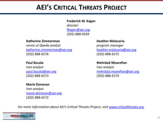 AEI’S CRITICAL THREATS PROJECT
Katherine Zimmerman
senior al Qaeda analyst
katherine.zimmerman@aei.org
(202) 888-6576
Paul Bucala
Iran analyst
paul.bucala@aei.org
(202) 888-6573
Marie Donovan
Iran analyst
marie.donovan@aei.org
(202) 888-6572
Heather Malacaria
program manager
heather.malacaria@aei.org
(202) 888-6575
Mehrdad Moarefian
Iran analyst
mehrdad.moarefian@aei.org
(202) 888-6574
For more information about AEI’s Critical Threats Project, visit www.criticalthreats.org.
Frederick W. Kagan
director
fkagan@aei.org
(202) 888-6569
16
 