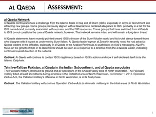 ASSESSMENT:
al Qaeda Network
Al Qaeda continues to face a challenge from the Islamic State in Iraq and al Sham (ISIS), especially in terms of recruitment and
attracting new groups. Some groups previously aligned with al Qaeda have declared allegiance to ISIS, probably in a bid for the
ISIS name-brand, currently associated with success, and the ISIS resources. These groups that have switched from al Qaeda
to ISIS do not constitute the core al Qaeda network, however. That network remains intact and will remain a long-term threat.
Al Qaeda statements have recently pointed toward ISIS’s division of the Sunni Muslim world and its brutal stance toward those
who disagree with it in part as undermining Sunni Islam. Al Qaeda leader Ayman al Zawahiri recently noted he had asked al
Qaeda leaders in the affiliates, especially in al Qaeda in the Arabian Peninsula, to push back on ISIS’s messaging. AQAP’s
focus on the growth of ISIS in its statements should be seen as a response to a directive from the al Qaeda leader, indicating
continued overall direction of the network.
Outlook: Al Qaeda will continue to contest ISIS’s legitimacy based on ISIS’s actions and how it self-declared itself to be the
Islamic Caliphate.
Tehrik-e-Taliban Pakistan, al Qaeda in the Indian Subcontinent, and al Qaeda associates
The Pakistani military continued its ground and air operations in the Shawal Valley area of North Waziristan. The Pakistani
military killed at least 25 militants during airstrikes in the Dattakhel area of North Waziristan, on October 1, 2015. Operation
Zarb-e-Azb, the Pakistani military’s offensive in North Waziristan, is in its final phase.
Outlook: The Pakistani military will continue Operation Zarb-e-Azb to eliminate militancy in the tribal areas of North Waziristan.
3
AL QAEDA
 