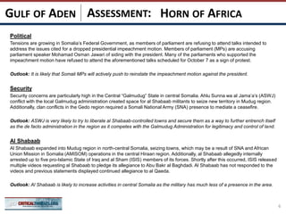 ASSESSMENT:
Political
Tensions are growing in Somalia’s Federal Government, as members of parliament are refusing to attend talks intended to
address the issues cited for a dropped presidential impeachment motion. Members of parliament (MPs) are accusing
parliament speaker Mohamad Osman Jawari of siding with the president. Many of the parliaments who supported the
impeachment motion have refused to attend the aforementioned talks scheduled for October 7 as a sign of protest.
Outlook: It is likely that Somali MPs will actively push to reinstate the impeachment motion against the president.
Security
Security concerns are particularly high in the Central “Galmudug” State in central Somalia. Ahlu Sunna wa al Jama’a’s (ASWJ)
conflict with the local Galmudug administration created space for al Shabaab militants to seize new territory in Mudug region.
Additionally, clan conflicts in the Gedo region required a Somali National Army (SNA) presence to mediate a ceasefire.
Outlook: ASWJ is very likely to try to liberate al Shabaab-controlled towns and secure them as a way to further entrench itself
as the de facto administration in the region as it competes with the Galmudug Administration for legitimacy and control of land.
Al Shabaab
Al Shabaab expanded into Mudug region in north-central Somalia, seizing towns, which may be a result of SNA and African
Union Mission in Somalia (AMISOM) operations in the central Hiraan region. Additionally, al Shabaab allegedly internally
arrested up to five pro-Islamic State of Iraq and al Sham (ISIS) members of its forces. Shortly after this occurred, ISIS released
multiple videos requesting al Shabaab to pledge its allegiance to Abu Bakr al Baghdadi. Al Shabaab has not responded to the
videos and previous statements displayed continued allegiance to al Qaeda.
Outlook: Al Shabaab is likely to increase activities in central Somalia as the military has much less of a presence in the area.
6
HORN OF AFRICAGULF OF ADEN
 