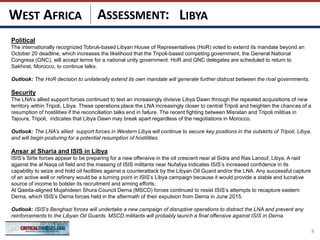 ASSESSMENT:
Political
The internationally recognized Tobruk-based Libyan House of Representatives (HoR) voted to extend its mandate beyond an
October 20 deadline, which increases the likelihood that the Tripoli-based competing government, the General National
Congress (GNC), will accept terms for a national unity government. HoR and GNC delegates are scheduled to return to
Sakhirat, Morocco, to continue talks.
Outlook: The HoR decision to unilaterally extend its own mandate will generate further distrust between the rival governments.
Security
The LNA’s allied support forces continued to test an increasingly divisive Libya Dawn through the repeated acquisitions of new
territory within Tripoli, Libya. These operations place the LNA increasingly closer to central Tripoli and heighten the chances of a
resumption of hostilities if the reconciliation talks end in failure. The recent fighting between Misratan and Tripoli militias in
Tajoura, Tripoli, indicates that Libya Dawn may break apart regardless of the negotiations in Morocco.
Outlook: The LNA’s allied support forces in Western Libya will continue to secure key positions in the outskirts of Tripoli, Libya,
and will begin posturing for a potential resumption of hostilities.
Ansar al Sharia and ISIS in Libya
ISIS’s Sirte forces appear to be preparing for a new offensive in the oil crescent near al Sidra and Ras Lanouf, Libya. A raid
against the al Naqa oil field and the massing of ISIS militants near Nufaliya indicates ISIS’s increased confidence in its
capability to seize and hold oil facilities against a counterattack by the Libyan Oil Guard and/or the LNA. Any successful capture
of an active well or refinery would be a turning point in ISIS’s Libya campaign because it would provide a stable and lucrative
source of income to bolster its recruitment and arming efforts.
Al Qaeda-aligned Mujahideen Shura Council Derna (MSCD) forces continued to resist ISIS’s attempts to recapture eastern
Derna, which ISIS’s Derna forces held in the aftermath of their expulsion from Derna in June 2015.
Outlook: ISIS’s Benghazi forces will undertake a new campaign of disruptive operations to distract the LNA and prevent any
reinforcements to the Libyan Oil Guards. MSCD militants will probably launch a final offensive against ISIS in Derna.
8
LIBYAWEST AFRICA
 