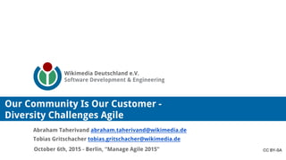 Wikimedia Deutschland e.V.
Software Development & Engineering
October 6th, 2015 - Berlin, “Manage Agile 2015”
Abraham Taherivand abraham.taherivand@wikimedia.de
Tobias Gritschacher tobias.gritschacher@wikimedia.de
Our Community Is Our Customer -
Diversity Challenges Agile
CC BY-SA
 