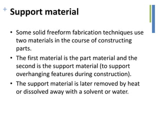 + Support material
• Some solid freeform fabrication techniques use
two materials in the course of constructing
parts.
• The first material is the part material and the
second is the support material (to support
overhanging features during construction).
• The support material is later removed by heat
or dissolved away with a solvent or water.
 