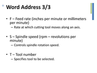 + Word Address 3/3
• F – Feed rate (inches per minute or millimeters
per minute)
– Rate at which cutting tool moves along an axis.
• S – Spindle speed (rpm – revolutions per
minute)
– Controls spindle rotation speed.
• T – Tool number
– Specifies tool to be selected.
 