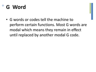 + G Word
• G words or codes tell the machine to
perform certain functions. Most G words are
modal which means they remain in effect
until replaced by another modal G code.
 