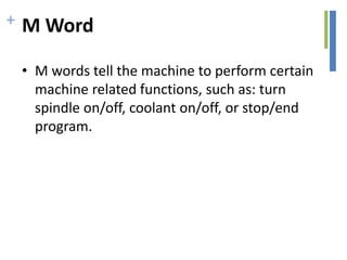 + M Word
• M words tell the machine to perform certain
machine related functions, such as: turn
spindle on/off, coolant on/off, or stop/end
program.
 