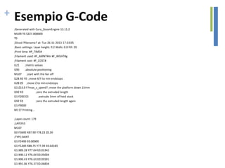 + Esempio G-Code
;Generated with Cura_SteamEngine 13.11.2
M109 T0 S227.000000
T0
;Sliced ?filename? at: Tue 26-11-2013 17:33:05
;Basic settings: Layer height: 0.2 Walls: 0.8 Fill: 20
;Print time: #P_TIME#
;Filament used: #F_AMNT#m #F_WGHT#g
;Filament cost: #F_COST#
G21 ;metric values
G90 ;absolute positioning
M107 ;start with the fan off
G28 X0 Y0 ;move X/Y to min endstops
G28 Z0 ;move Z to min endstops
G1 Z15.0 F?max_z_speed? ;move the platform down 15mm
G92 E0 ;zero the extruded length
G1 F200 E3 ;extrude 3mm of feed stock
G92 E0 ;zero the extruded length again
G1 F9000
M117 Printing...
;Layer count: 179
;LAYER:0
M107
G0 F3600 X87.90 Y78.23 Z0.30
;TYPE:SKIRT
G1 F2400 E0.00000
G1 F1200 X88.75 Y77.39 E0.02183
G1 X89.28 Y77.04 E0.03342
G1 X90.12 Y76.69 E0.05004
G1 X90.43 Y76.63 E0.05591
G1 X91.06 Y76.37 E0.06834
 