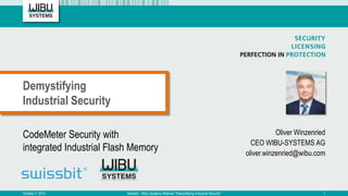 CodeMeter Security with
integrated Industrial Flash Memory
Oliver Winzenried
CEO WIBU-SYSTEMS AG
oliver.winzenried@wibu.com
Demystifying
Industrial Security
October 7, 2015 Swissbit - Wibu-Systems Webinar "Demystifying Industrial Security" 1
 