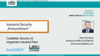 CodeMeter Security mit
integriertem Industrial Flash
Oliver Winzenried
Vorstand der WIBU-SYSTEMS AG
oliver.winzenried@wibu.com
Industrial Security
„Entmystifiziert“
7. Oktober 2015 Swissbit - Wibu-Systems Webinar "Industrial Security entmystifiziert" 1
 