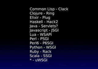 Common Lisp - Clack
Clojure - Ring
Elixir - Plug
Haskell - Hack2
Java - Servlets?
Javascript - JSGI
Lua - WSAPI
Perl - PSGI
Perl6 - P6SGI
Python - WSGI
Ruby - Rack
Scala - SSGI
* - uWSGI
 