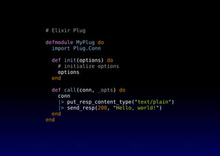 # Elixir Plug
defmodule MyPlug do
import Plug.Conn
def init(options) do
# initialize options
options
end
def call(conn, _opts) do
conn
|> put_resp_content_type("text/plain")
|> send_resp(200, "Hello, world!")
end
end
 