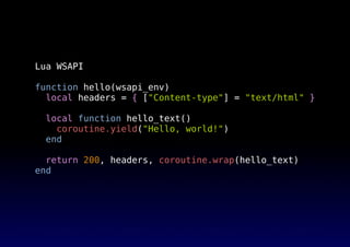 Lua WSAPI
function hello(wsapi_env)
local headers = { ["Content-type"] = "text/html" }
local function hello_text()
coroutine.yield("Hello, world!")
end
return 200, headers, coroutine.wrap(hello_text)
end
 