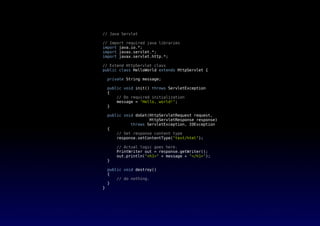 // Java Servlet
// Import required java libraries
import java.io.*;
import javax.servlet.*;
import javax.servlet.http.*;
// Extend HttpServlet class
public class HelloWorld extends HttpServlet {
private String message;
public void init() throws ServletException
{
// Do required initialization
message = "Hello, world!";
}
public void doGet(HttpServletRequest request,
HttpServletResponse response)
throws ServletException, IOException
{
// Set response content type
response.setContentType("text/html");
// Actual logic goes here.
PrintWriter out = response.getWriter();
out.println("<h1>" + message + "</h1>");
}
public void destroy()
{
// do nothing.
}
}
 