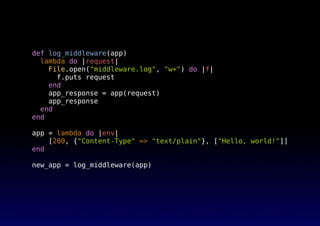 def log_middleware(app)
lambda do |request|
File.open("middleware.log", "w+") do |f|
f.puts request
end
app_response = app(request)
app_response
end
end
app = lambda do |env|
[200, {"Content-Type" => "text/plain"}, ["Hello, world!"]]
end
new_app = log_middleware(app)
 