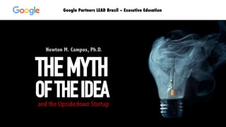 Newton M. Campos, Ph.D.
THEMYTH
OFTHEIDEAand the Upsidedown Startup
Google Partners LEAD Brazil – Executive Education
 