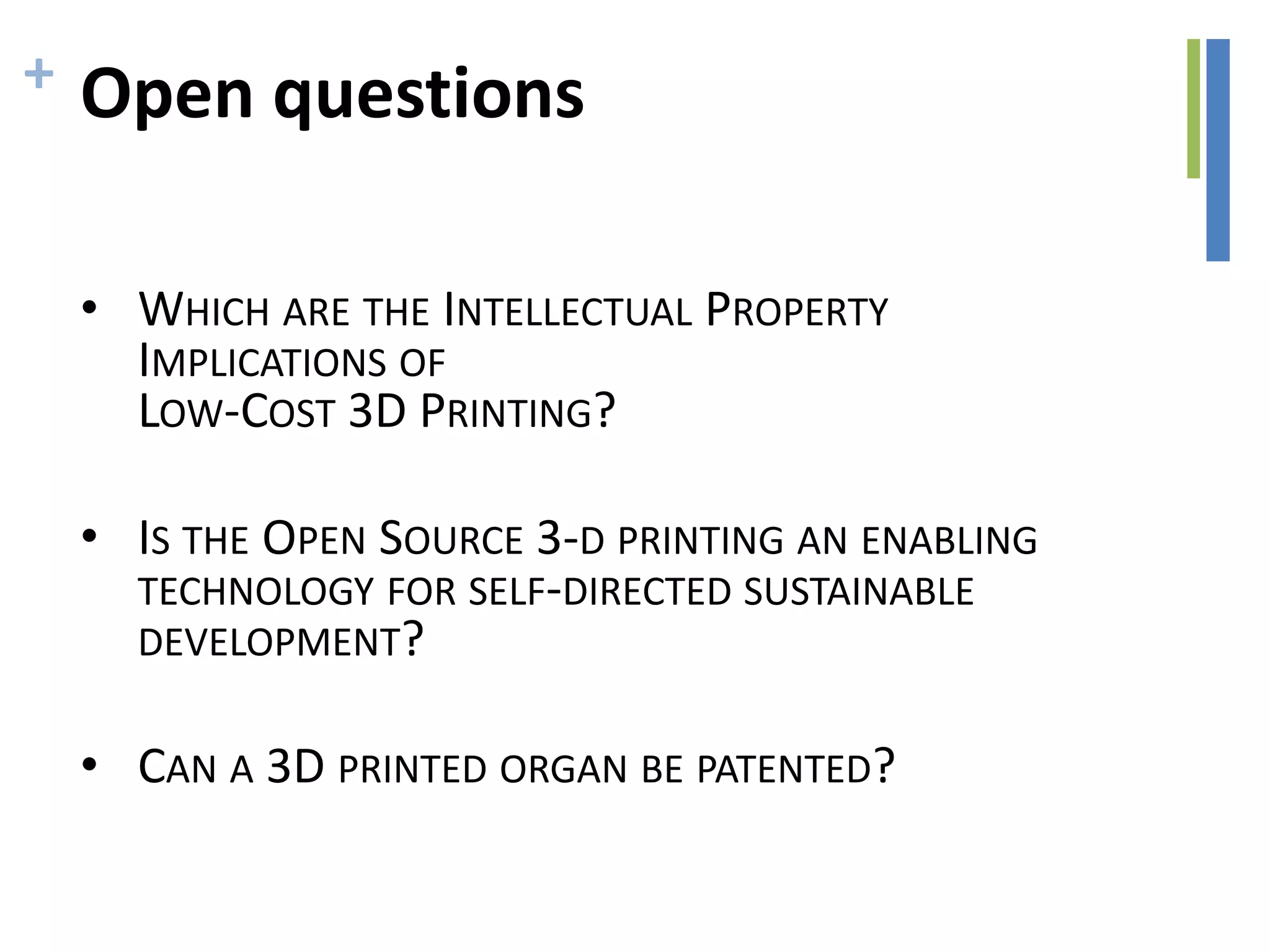 + Open questions
• WHICH ARE THE INTELLECTUAL PROPERTY
IMPLICATIONS OF
LOW-COST 3D PRINTING?
• IS THE OPEN SOURCE 3-D PRINTING AN ENABLING
TECHNOLOGY FOR SELF-DIRECTED SUSTAINABLE
DEVELOPMENT?
• CAN A 3D PRINTED ORGAN BE PATENTED?
 
