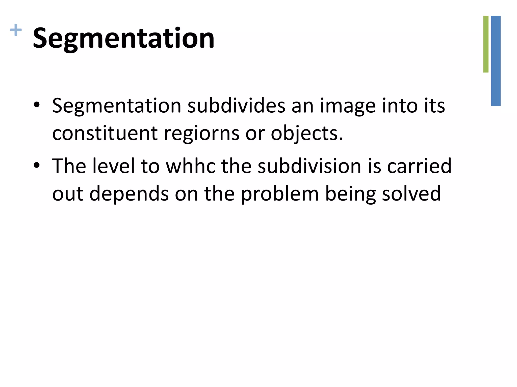 + Segmentation
• Segmentation subdivides an image into its
constituent regiorns or objects.
• The level to whhc the subdivision is carried
out depends on the problem being solved
 
