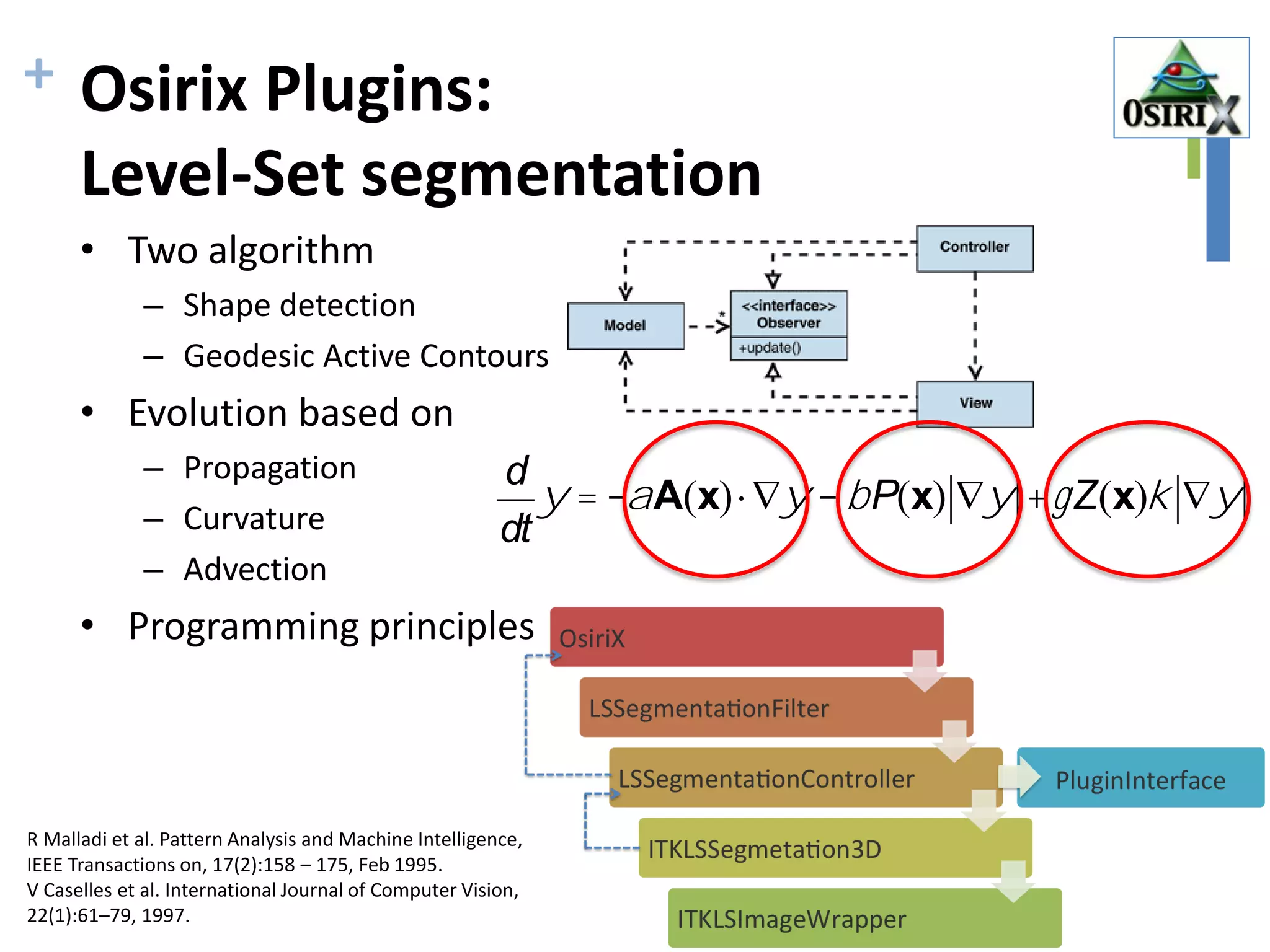 + Osirix Plugins:
Level-Set segmentation
• Two algorithm
– Shape detection
– Geodesic Active Contours
• Evolution based on
– Propagation
– Curvature
– Advection
• Programming principles
d
dt
y = -aA(x)×Ñy -bP(x) Ñy +gZ(x)k Ñy
R Malladi et al. Pattern Analysis and Machine Intelligence,
IEEE Transactions on, 17(2):158 – 175, Feb 1995.
V Caselles et al. International Journal of Computer Vision,
22(1):61–79, 1997.
 