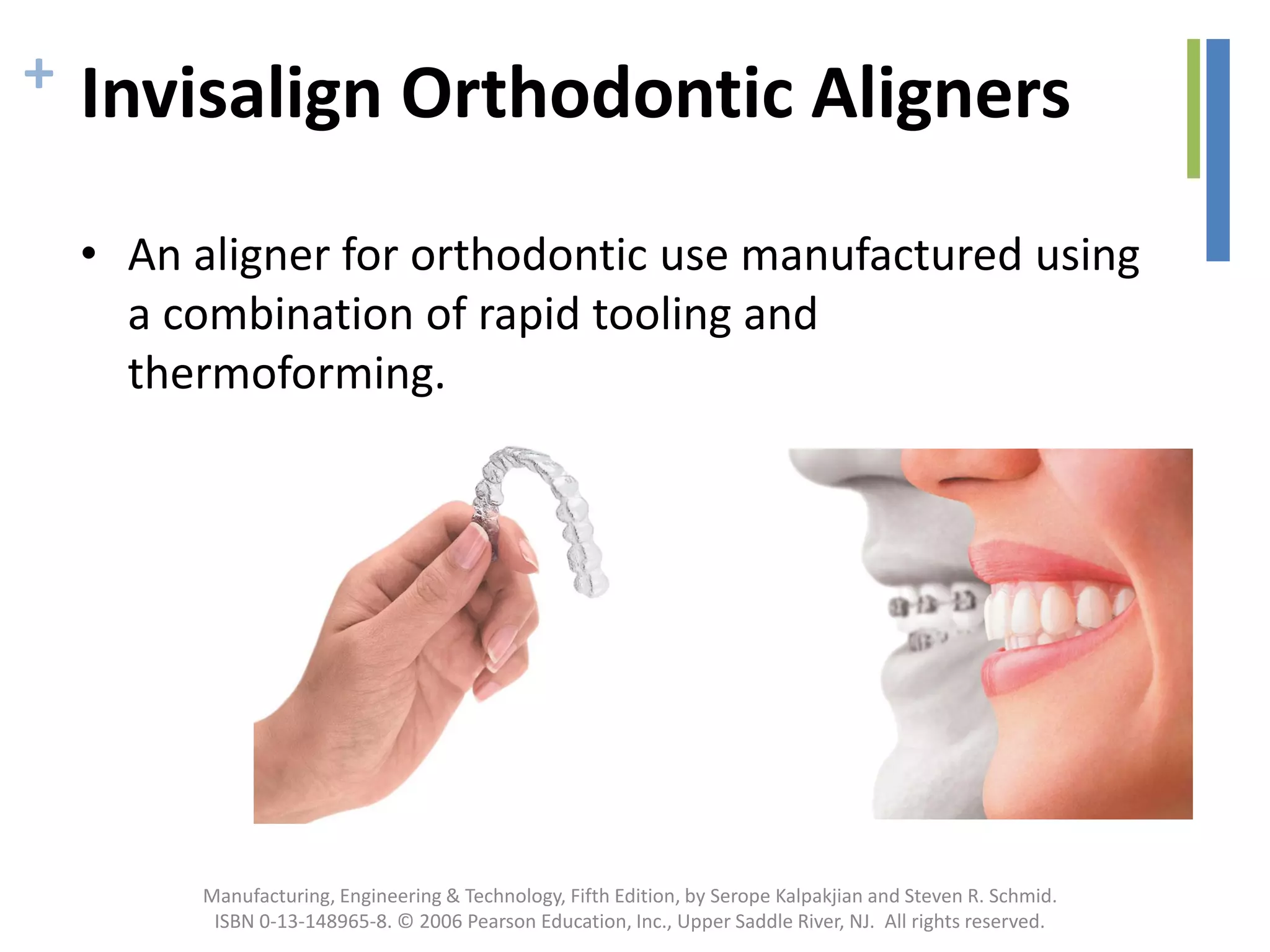 + Invisalign Orthodontic Aligners
• An aligner for orthodontic use manufactured using
a combination of rapid tooling and
thermoforming.
Manufacturing, Engineering & Technology, Fifth Edition, by Serope Kalpakjian and Steven R. Schmid.
ISBN 0-13-148965-8. © 2006 Pearson Education, Inc., Upper Saddle River, NJ. All rights reserved.
 