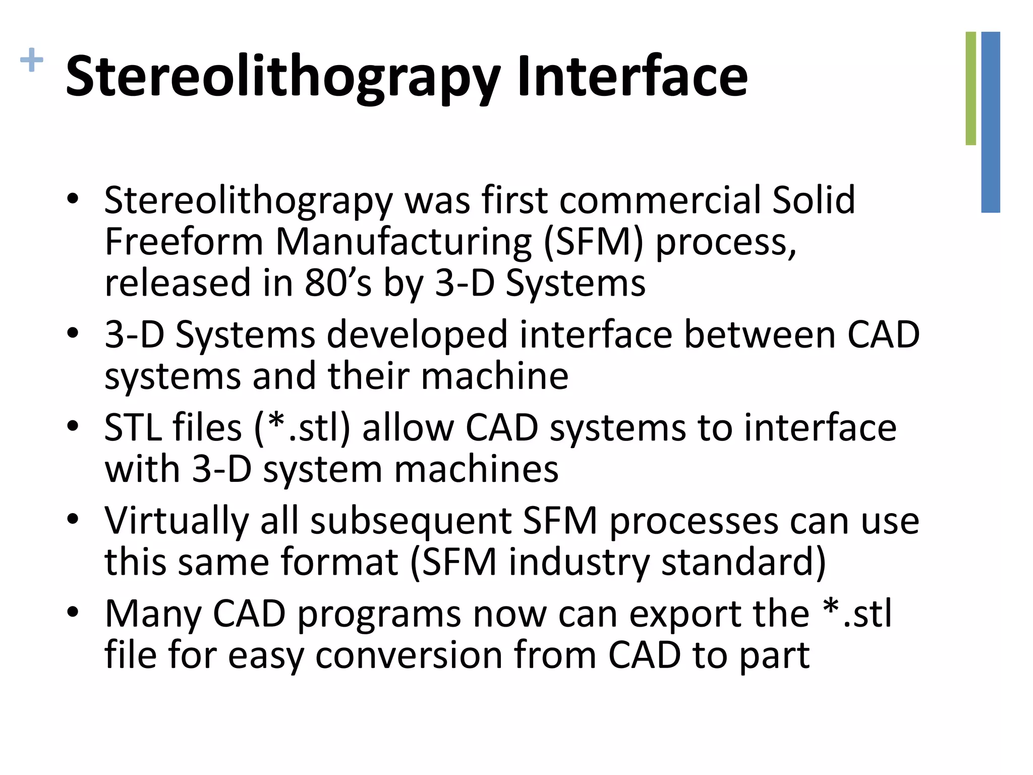 + Stereolithograpy Interface
• Stereolithograpy was first commercial Solid
Freeform Manufacturing (SFM) process,
released in 80’s by 3-D Systems
• 3-D Systems developed interface between CAD
systems and their machine
• STL files (*.stl) allow CAD systems to interface
with 3-D system machines
• Virtually all subsequent SFM processes can use
this same format (SFM industry standard)
• Many CAD programs now can export the *.stl
file for easy conversion from CAD to part
 