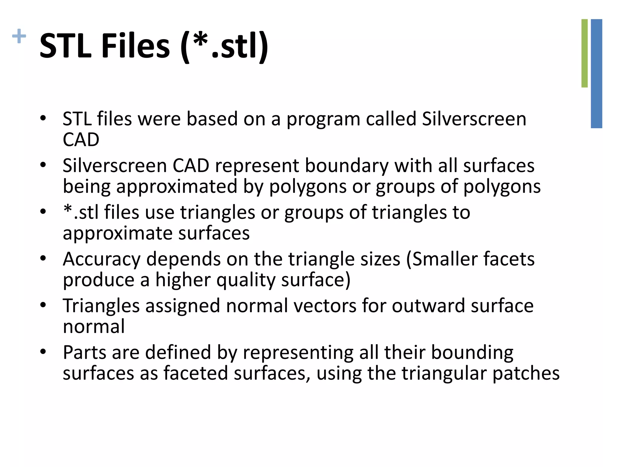 + STL Files (*.stl)
• STL files were based on a program called Silverscreen
CAD
• Silverscreen CAD represent boundary with all surfaces
being approximated by polygons or groups of polygons
• *.stl files use triangles or groups of triangles to
approximate surfaces
• Accuracy depends on the triangle sizes (Smaller facets
produce a higher quality surface)
• Triangles assigned normal vectors for outward surface
normal
• Parts are defined by representing all their bounding
surfaces as faceted surfaces, using the triangular patches
 