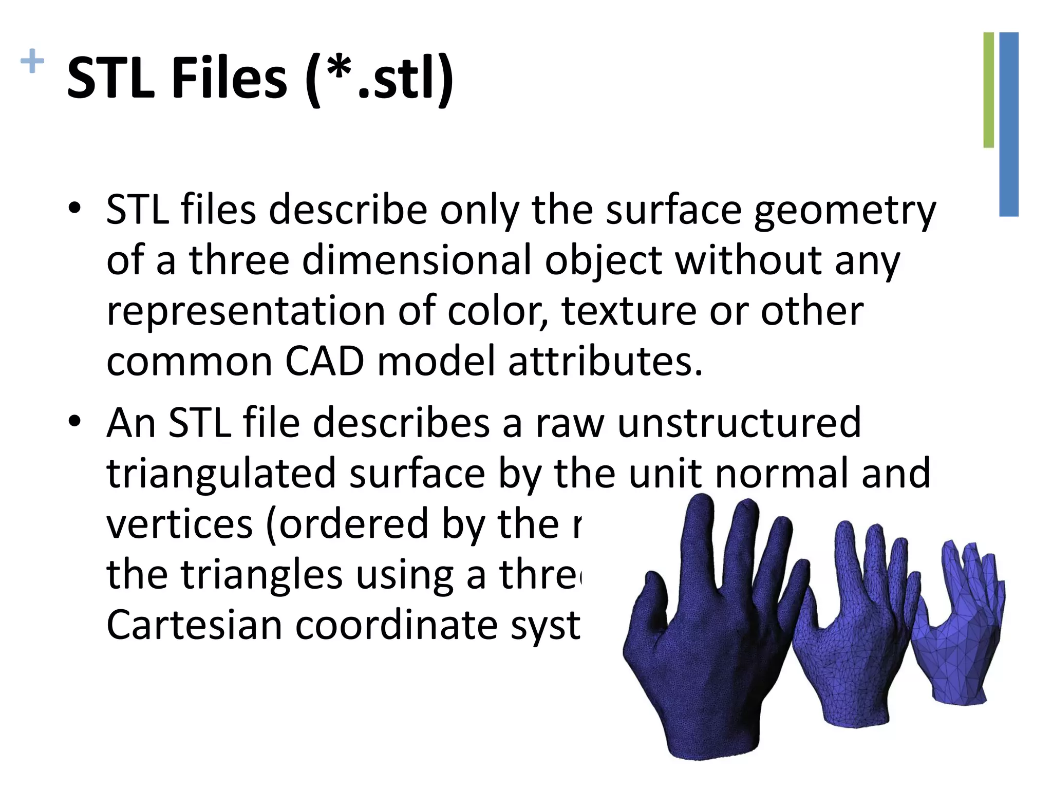 + STL Files (*.stl)
• STL files describe only the surface geometry
of a three dimensional object without any
representation of color, texture or other
common CAD model attributes.
• An STL file describes a raw unstructured
triangulated surface by the unit normal and
vertices (ordered by the right-hand rule) of
the triangles using a three-dimensional
Cartesian coordinate system.
 