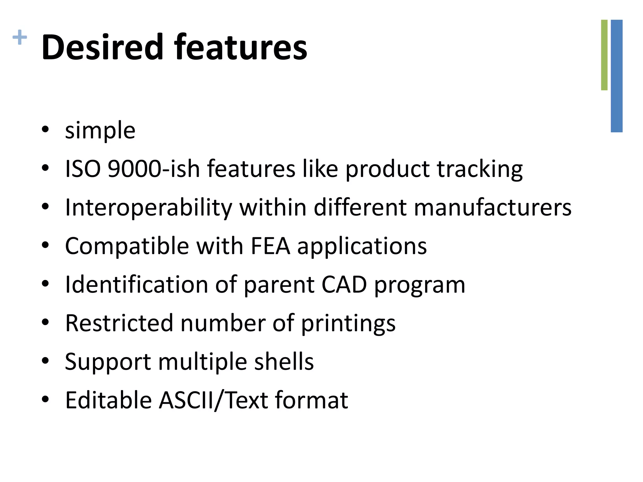 + Desired features
• simple
• ISO 9000-ish features like product tracking
• Interoperability within different manufacturers
• Compatible with FEA applications
• Identification of parent CAD program
• Restricted number of printings
• Support multiple shells
• Editable ASCII/Text format
 