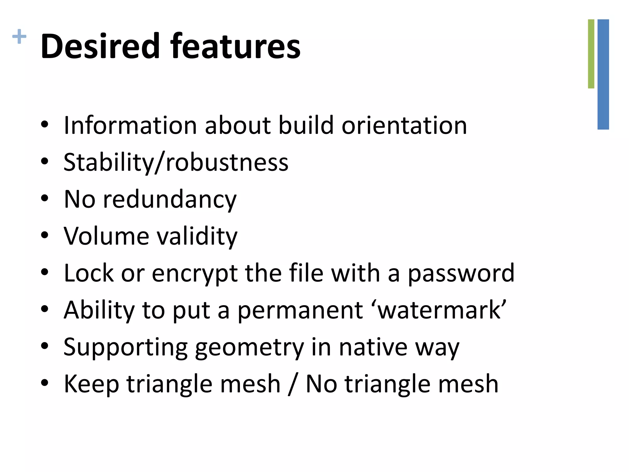 + Desired features
• Information about build orientation
• Stability/robustness
• No redundancy
• Volume validity
• Lock or encrypt the file with a password
• Ability to put a permanent ‘watermark’
• Supporting geometry in native way
• Keep triangle mesh / No triangle mesh
 