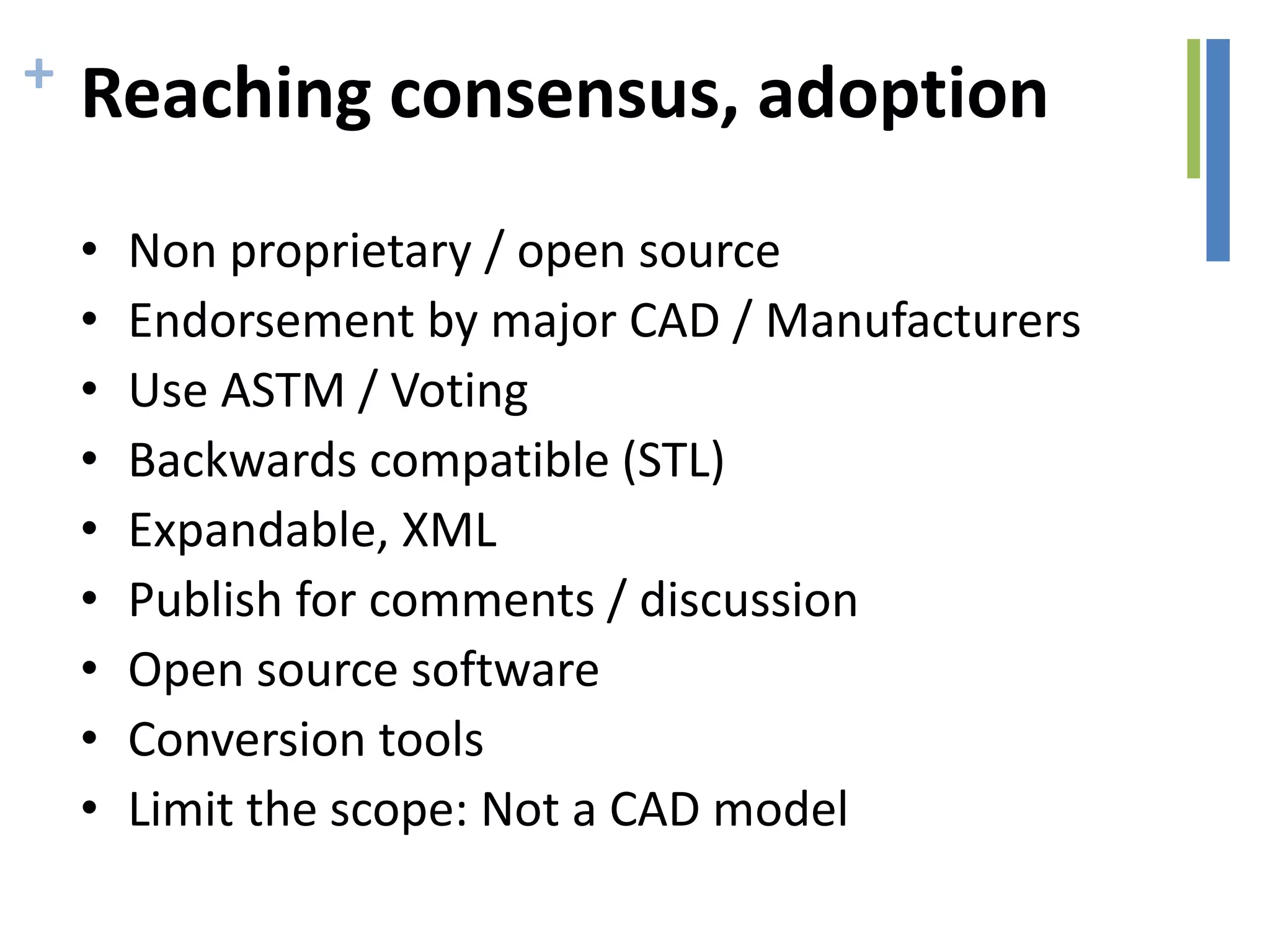+ Reaching consensus, adoption
• Non proprietary / open source
• Endorsement by major CAD / Manufacturers
• Use ASTM / Voting
• Backwards compatible (STL)
• Expandable, XML
• Publish for comments / discussion
• Open source software
• Conversion tools
• Limit the scope: Not a CAD model
 