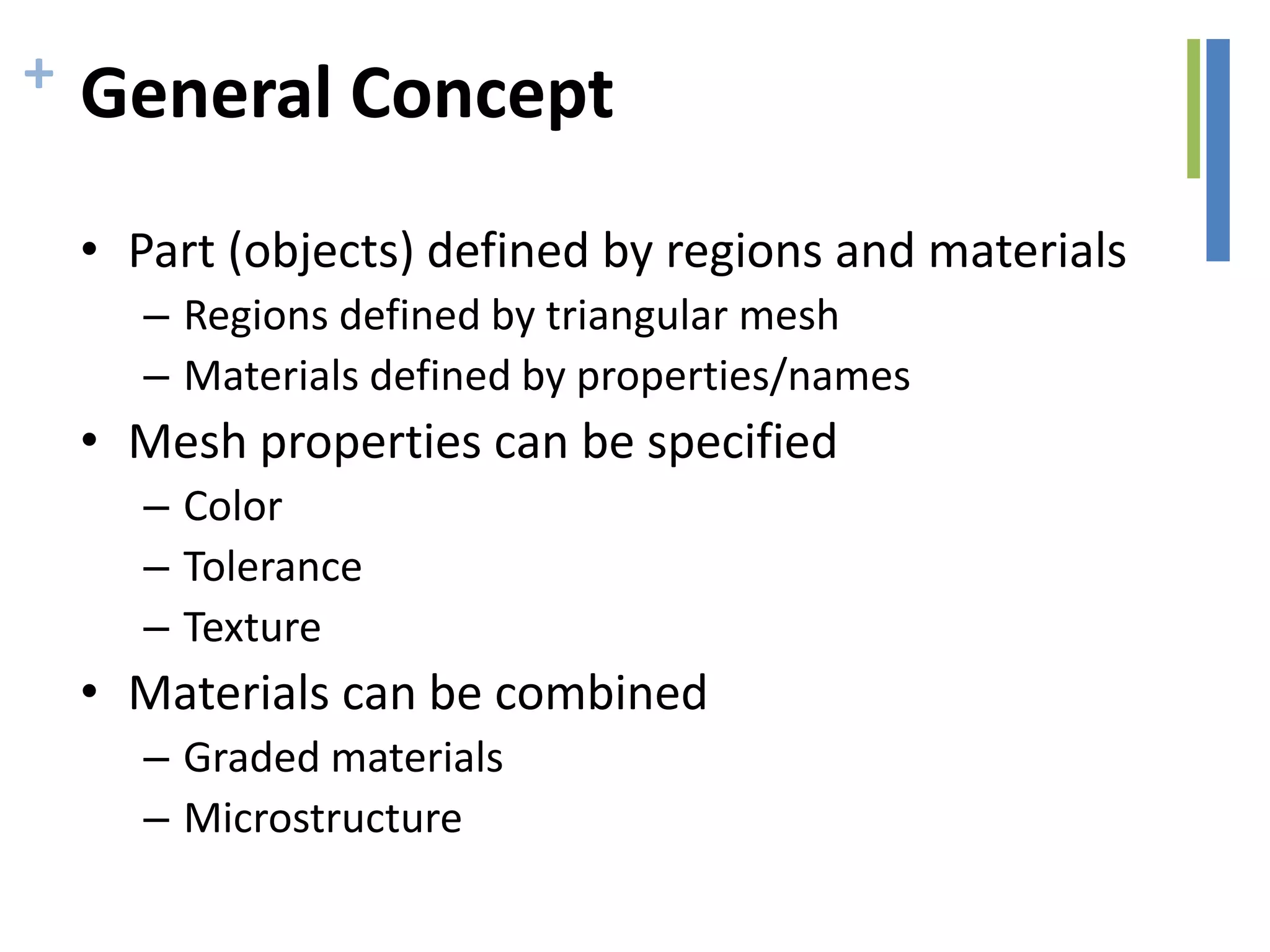 + General Concept
• Part (objects) defined by regions and materials
– Regions defined by triangular mesh
– Materials defined by properties/names
• Mesh properties can be specified
– Color
– Tolerance
– Texture
• Materials can be combined
– Graded materials
– Microstructure
 