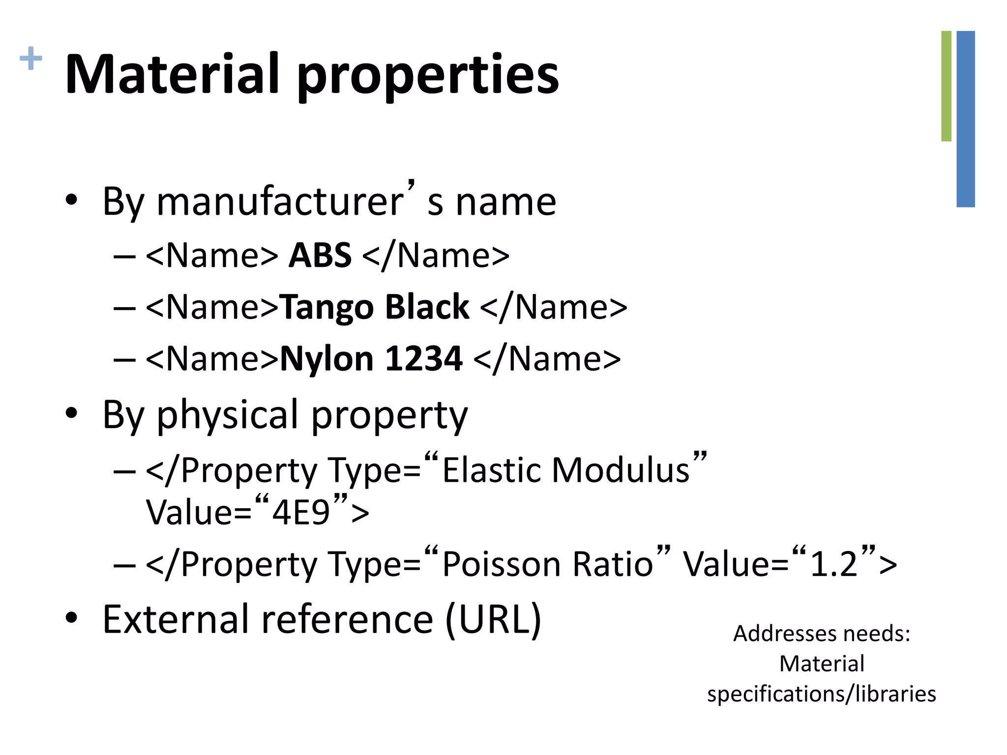 + Material properties
• By manufacturer’s name
– <Name> ABS </Name>
– <Name>Tango Black </Name>
– <Name>Nylon 1234 </Name>
• By physical property
– </Property Type=“Elastic Modulus”
Value=“4E9”>
– </Property Type=“Poisson Ratio” Value=“1.2”>
• External reference (URL) Addresses needs:
Material
specifications/libraries
 
