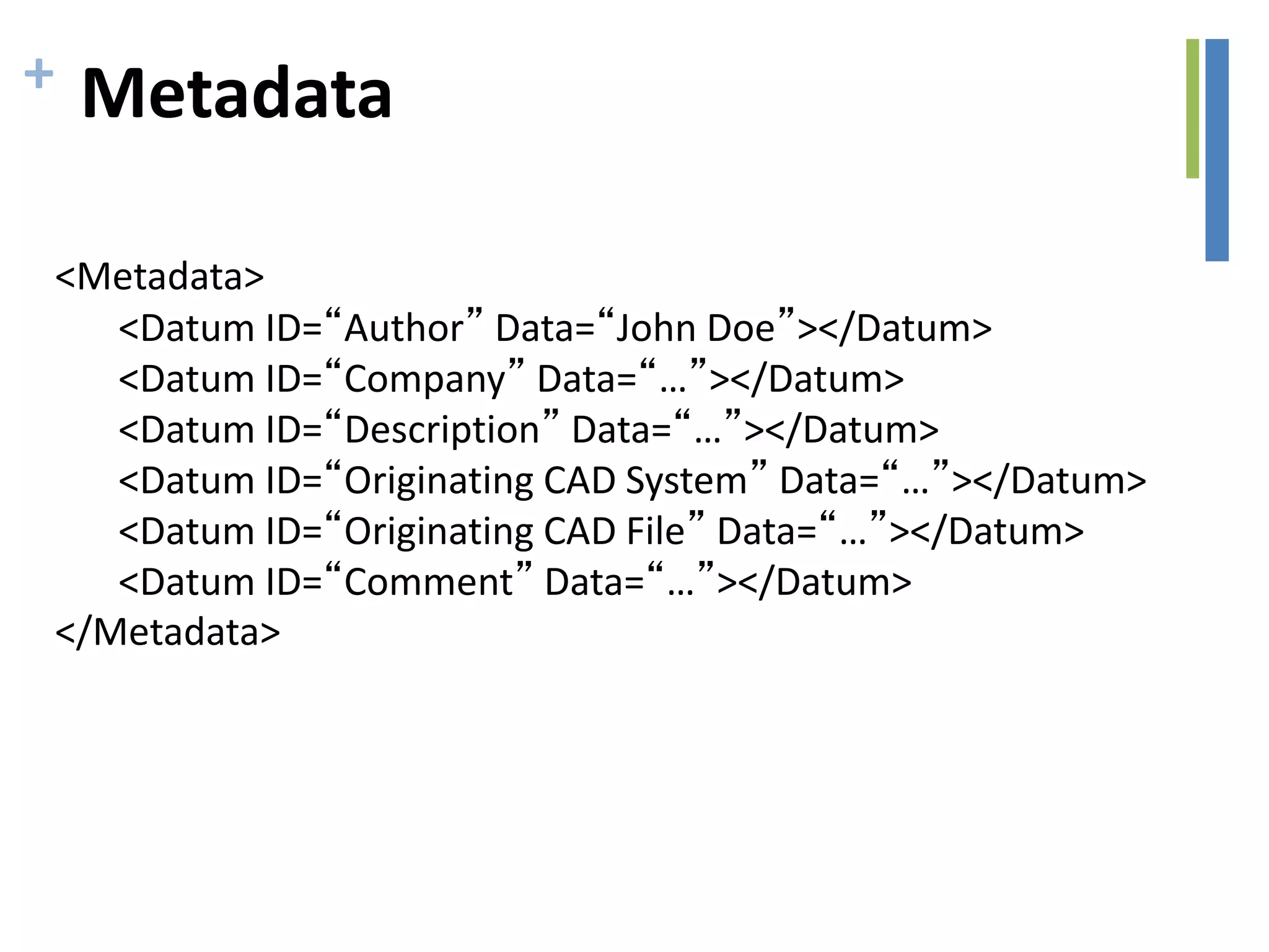 + Metadata
<Metadata>
<Datum ID=“Author” Data=“John Doe”></Datum>
<Datum ID=“Company” Data=“…”></Datum>
<Datum ID=“Description” Data=“…”></Datum>
<Datum ID=“Originating CAD System” Data=“…”></Datum>
<Datum ID=“Originating CAD File” Data=“…”></Datum>
<Datum ID=“Comment” Data=“…”></Datum>
</Metadata>
 