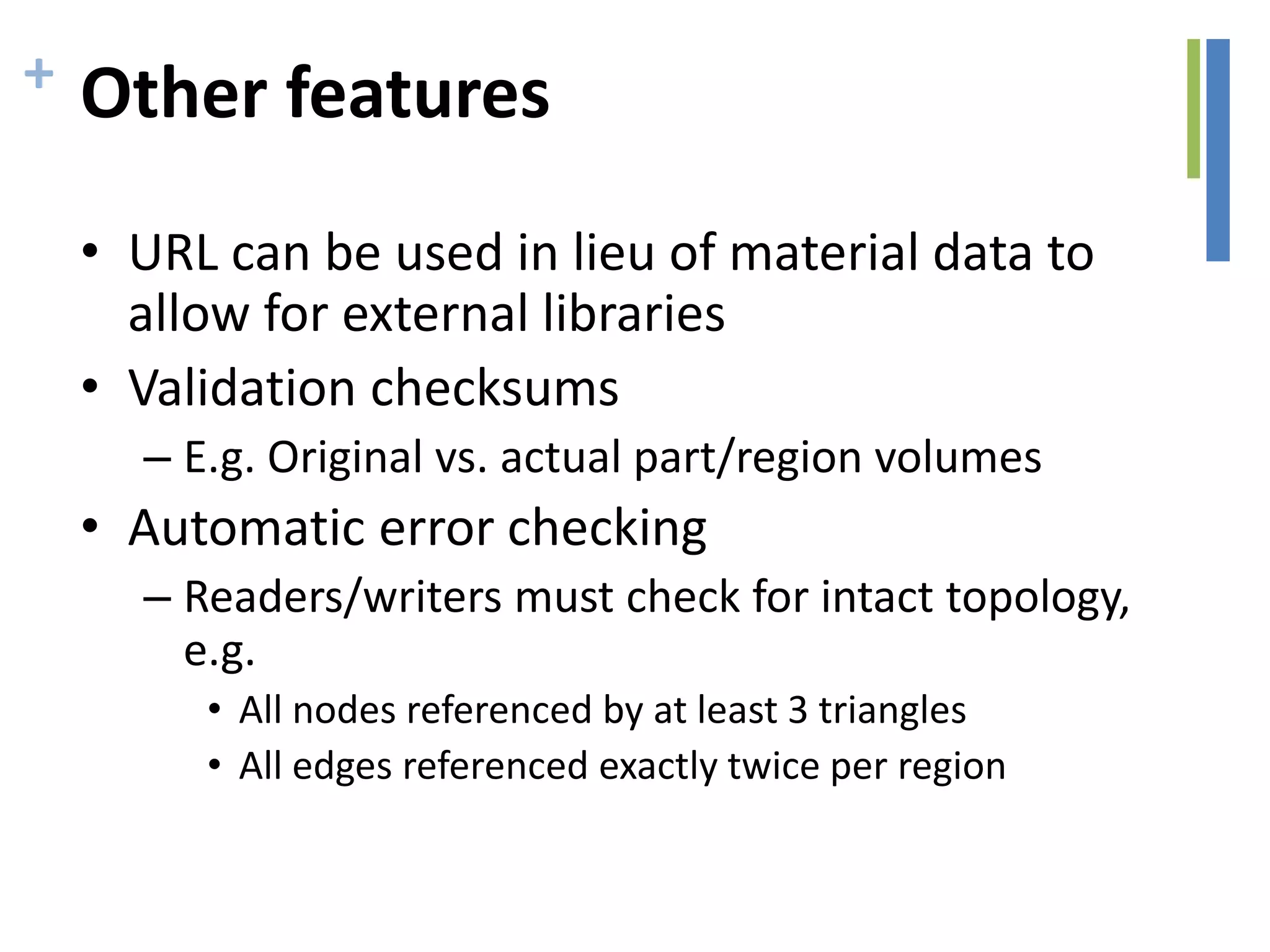 + Other features
• URL can be used in lieu of material data to
allow for external libraries
• Validation checksums
– E.g. Original vs. actual part/region volumes
• Automatic error checking
– Readers/writers must check for intact topology,
e.g.
• All nodes referenced by at least 3 triangles
• All edges referenced exactly twice per region
 