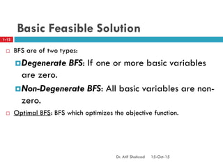 Basic Feasible Solution
 BFS are of two types:
Degenerate BFS: If one or more basic variables
are zero.
Non-Degenerate BFS: All basic variables are non-
zero.
 Optimal BFS: BFS which optimizes the objective function.
1–12
15-Oct-15Dr. Atif Shahzad
 