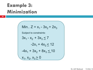 Example 3:
Minimization
Min.. Z = x1 - 3x2 + 2x3
Subject to constraints:
3x1 - x2 + 3x3 < 7
-2x1 + 4x2 < 12
-4x1 + 3x2 + 8x3 < 10
x1, x2, x3 > 0
40
Dr. Atif Shahzad 15-Oct-15
 