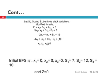 Cont…
Let S1, S2 and S3 be three slack variables.
Modified form is:
Z’ + x1 - 3x2 + 2x3 = 0
3x1 - x2 + 3x3 +S1 = 7
-2x1 + 4x2 + S2 = 12
-4x1 + 3x2 + 8x3 +S3 = 10
x1, x2, x3 > 0
Initial BFS is : x1= 0, x2= 0, x3=0, S1= 7, S2= 12, S3 =
10
42
Dr. Atif Shahzad 15-Oct-15
 
