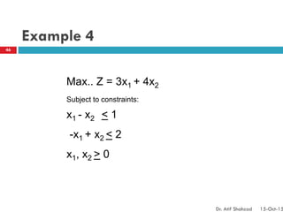 Example 4
Max.. Z = 3x1 + 4x2
Subject to constraints:
x1 - x2 < 1
-x1 + x2 < 2
x1, x2 > 0
46
Dr. Atif Shahzad 15-Oct-15
 