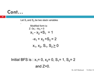 Cont…
Let S1 and S2 be two slack variables
.
Modified form is:
Z -3x1 - 4x2 = 0
x1 - x2 +S1 = 1
-x1 + x2 +S2 = 2
x1, x2, S1, S2 > 0
Initial BFS is : x1= 0, x2= 0, S1= 1, S2= 2
and Z=0.
47
Dr. Atif Shahzad 15-Oct-15
 
