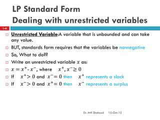 LP Standard Form
Dealing with unrestricted variables
 Unrestricted Variable:A variable that is unbounded and can take
any value.
 BUT, standards form requires that the variables be nonnegative
 So, What to do??
 Write an unrestricted variable 𝑥 as:
 𝑥 = 𝑥+- 𝑥−, where 𝑥+, 𝑥−≥ 0
 If 𝑥+> 0 and 𝑥−= 0 then 𝑥+ represents a slack
 If 𝑥−
> 0 and 𝑥+
= 0 then 𝑥−
represents a surplus
1–8
15-Oct-15Dr. Atif Shahzad
 