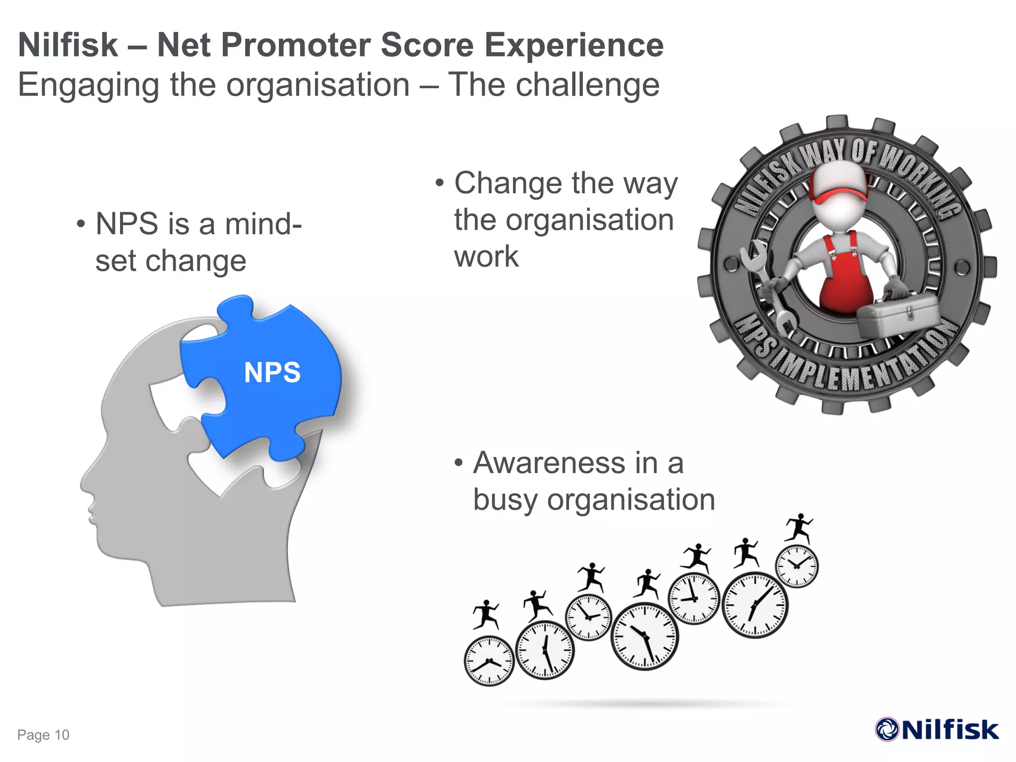 Nilfisk – Net Promoter Score Experience
Engaging the organisation – The challenge
Page 10
•  NPS is a mind-
set change
NPS
•  Change the way
the organisation
work
•  Awareness in a
busy organisation
 