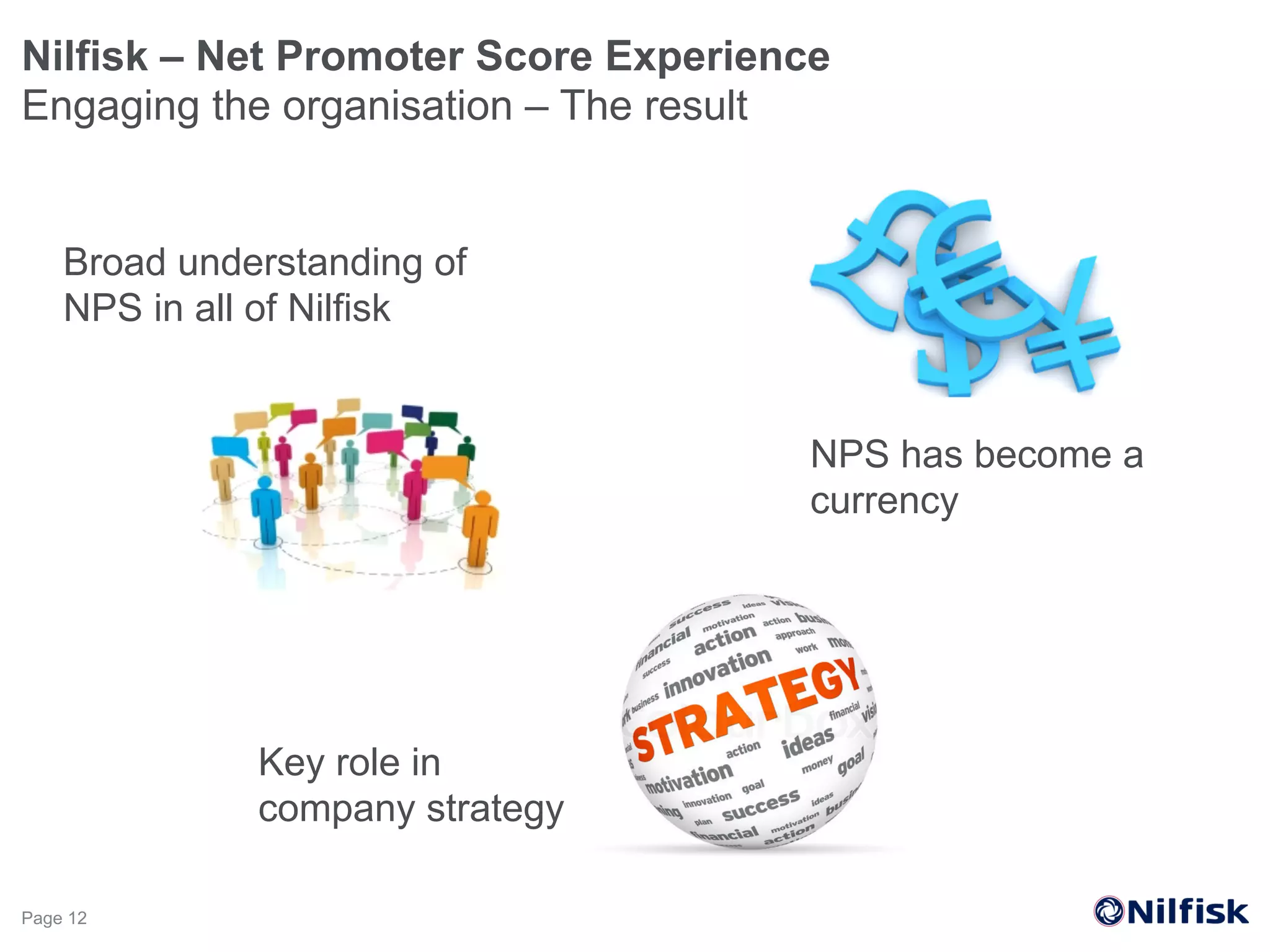Nilfisk – Net Promoter Score Experience
Engaging the organisation – The result
Page 12
NPS has become a
currency
Key role in
company strategy
Broad understanding of
NPS in all of Nilfisk
 